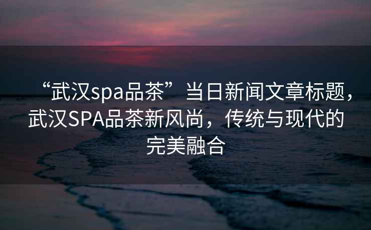 “武漢spa品茶”當日新聞文章標題，武漢SPA品茶新風尚，傳統與現代的完美融合