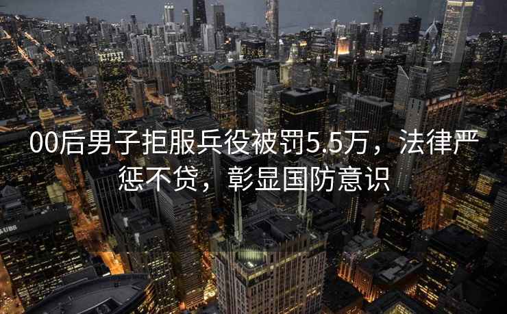 00后男子拒服兵役被罰5.5萬，法律嚴懲不貸，彰顯國防意識