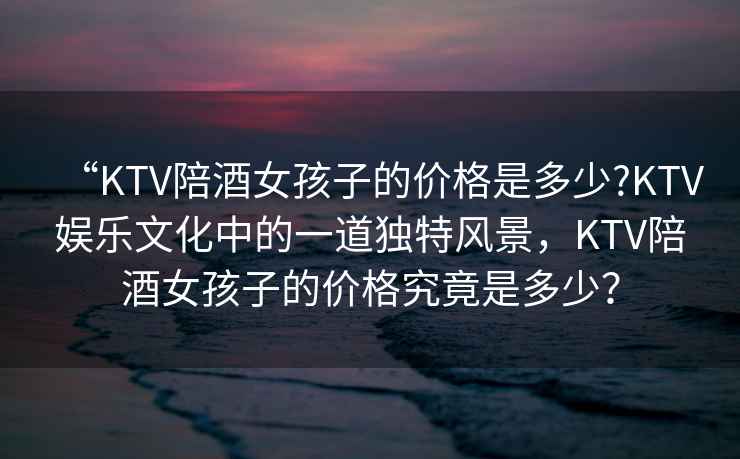 “KTV陪酒女孩子的價格是多少?KTV娛樂文化中的一道獨特風景，KTV陪酒女孩子的價格究竟是多少？