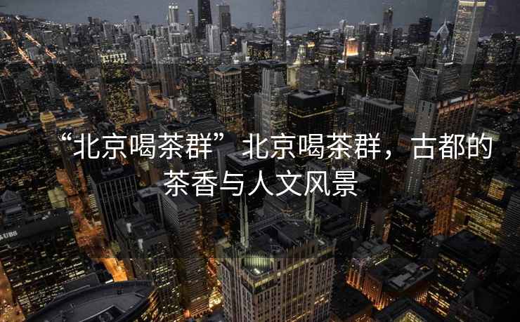 “北京喝茶群”北京喝茶群，古都的茶香與人文風(fēng)景
