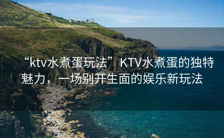 “ktv水煮蛋玩法”KTV水煮蛋的獨特魅力，一場別開生面的娛樂新玩法