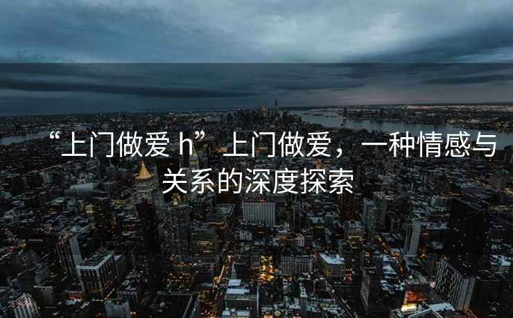 “上門做愛 h”上門做愛，一種情感與關系的深度探索