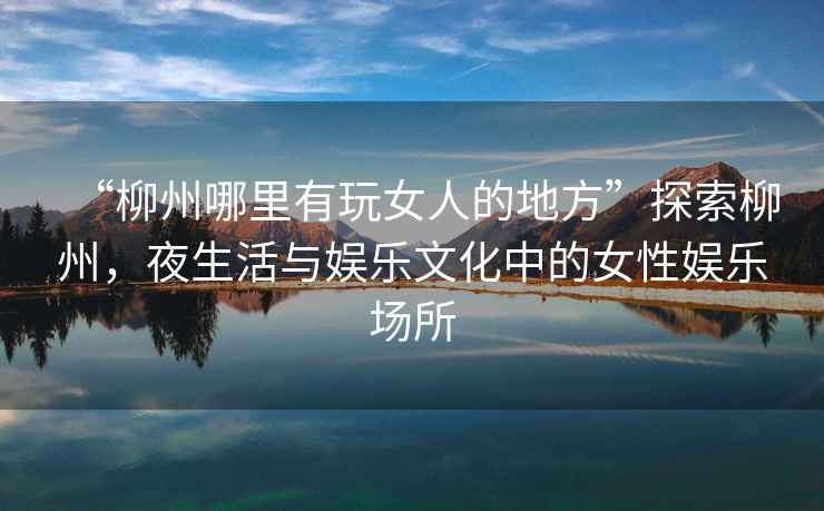 “柳州哪里有玩女人的地方”探索柳州，夜生活與娛樂文化中的女性娛樂場所