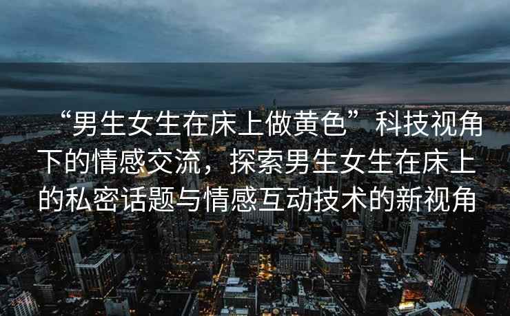 “男生女生在床上做黃色”科技視角下的情感交流，探索男生女生在床上的私密話題與情感互動技術的新視角