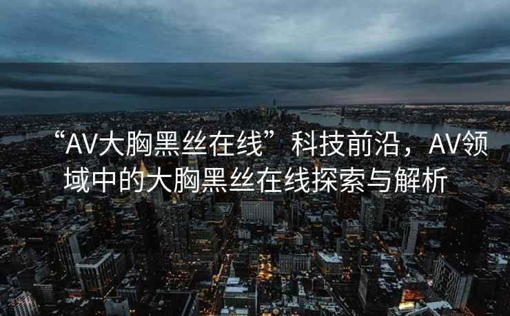 “AV大胸黑絲在線”科技前沿，AV領(lǐng)域中的大胸黑絲在線探索與解析