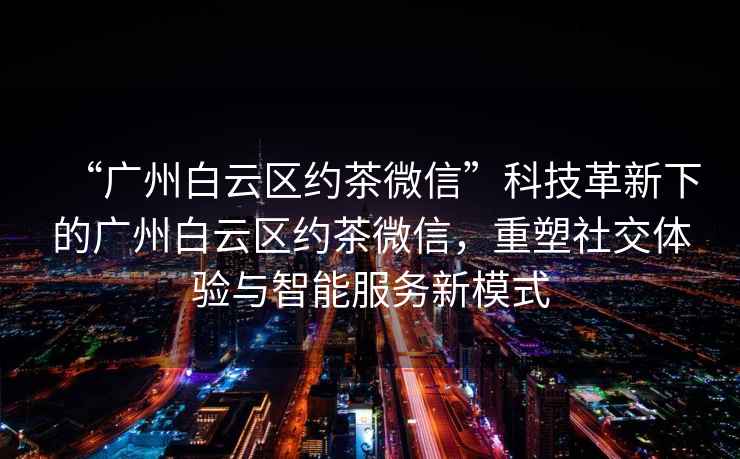 “廣州白云區(qū)約茶微信”科技革新下的廣州白云區(qū)約茶微信，重塑社交體驗(yàn)與智能服務(wù)新模式
