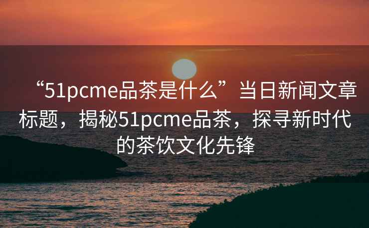 “51pcme品茶是什么”當日新聞文章標題，揭秘51pcme品茶，探尋新時代的茶飲文化先鋒