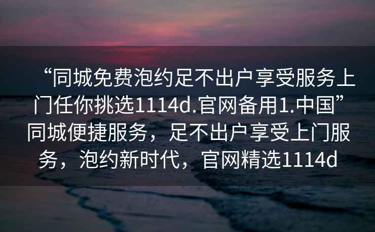 “同城免費泡約足不出戶享受服務上門任你挑選1114d.官網備用1.中國”同城便捷服務，足不出戶享受上門服務，泡約新時代，官網精選1114d