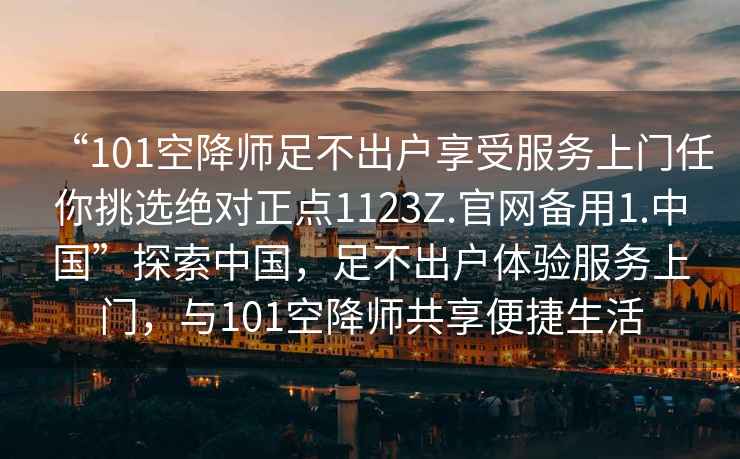 “101空降師足不出戶享受服務(wù)上門任你挑選絕對正點1123Z.官網(wǎng)備用1.中國”探索中國，足不出戶體驗服務(wù)上門，與101空降師共享便捷生活