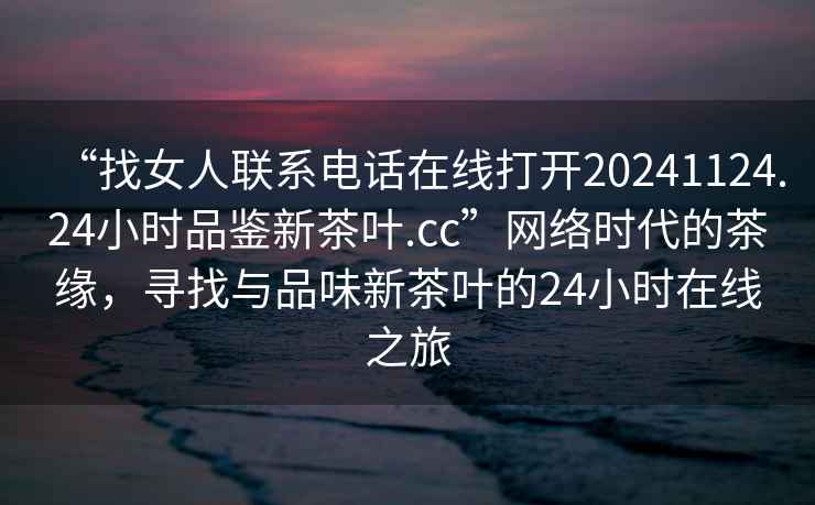 “找女人聯系電話在線打開20241124.24小時品鑒新茶葉.cc”網絡時代的茶緣，尋找與品味新茶葉的24小時在線之旅
