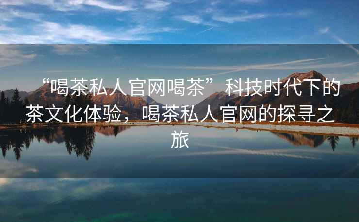“喝茶私人官網喝茶”科技時代下的茶文化體驗，喝茶私人官網的探尋之旅