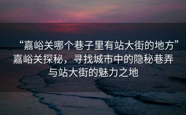 “嘉峪關哪個巷子里有站大街的地方”嘉峪關探秘，尋找城市中的隱秘巷弄與站大街的魅力之地