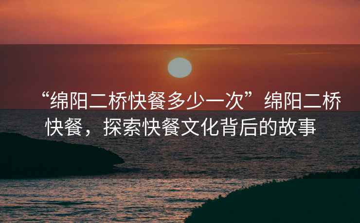 “綿陽二橋快餐多少一次”綿陽二橋快餐，探索快餐文化背后的故事