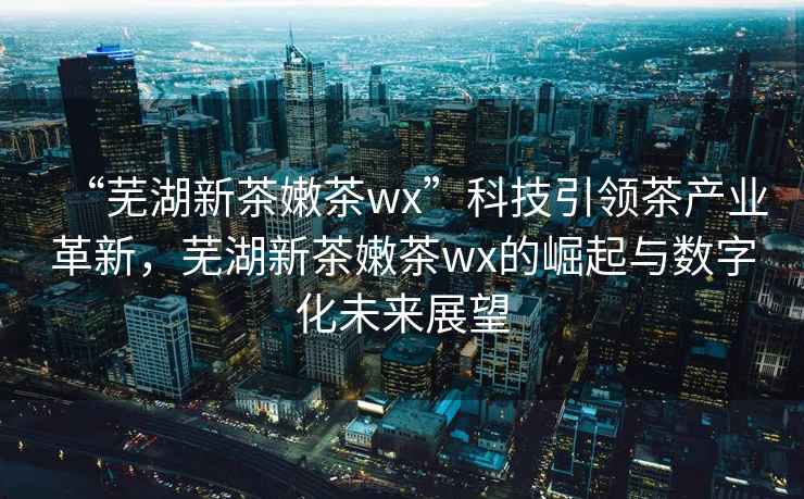 “蕪湖新茶嫩茶wx”科技引領茶產業革新，蕪湖新茶嫩茶wx的崛起與數字化未來展望