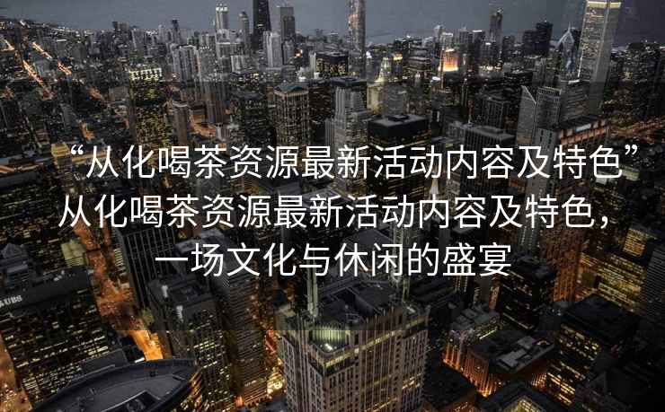 “從化喝茶資源最新活動內容及特色”從化喝茶資源最新活動內容及特色，一場文化與休閑的盛宴