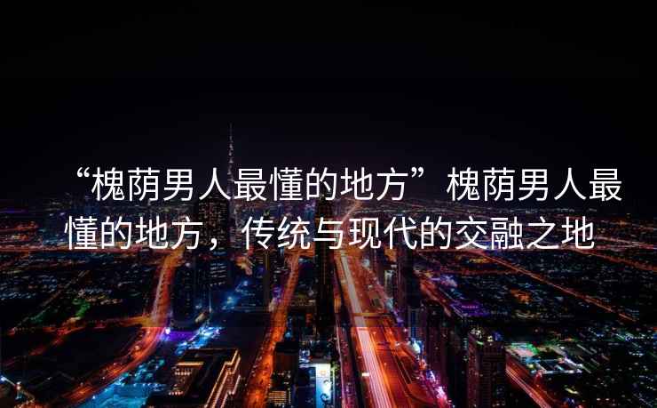 “槐蔭男人最懂的地方”槐蔭男人最懂的地方，傳統與現代的交融之地