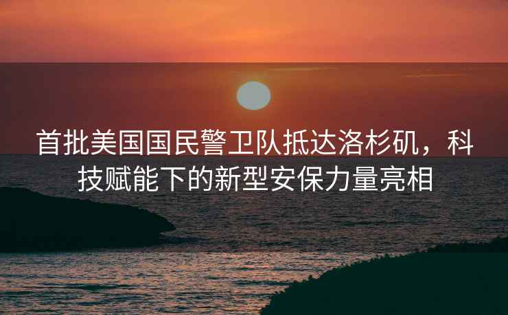 首批美國國民警衛隊抵達洛杉磯，科技賦能下的新型安保力量亮相