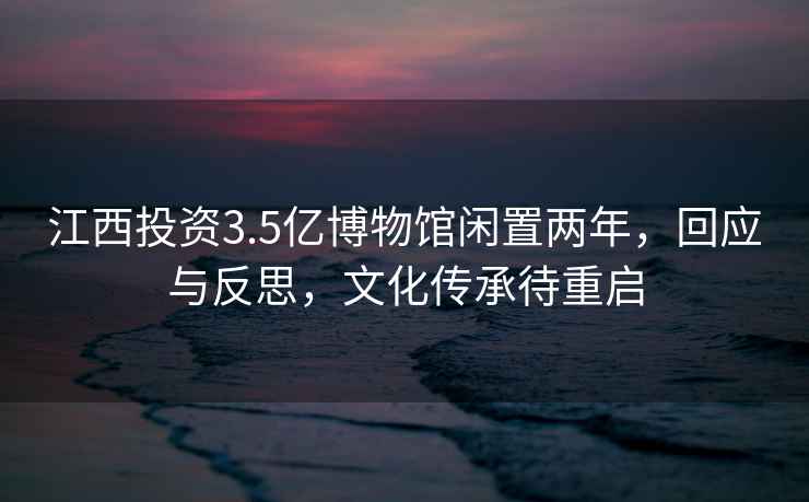 江西投資3.5億博物館閑置兩年，回應與反思，文化傳承待重啟