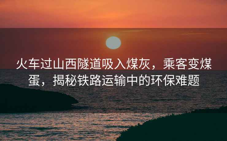 火車過山西隧道吸入煤灰，乘客變煤蛋，揭秘鐵路運輸中的環保難題