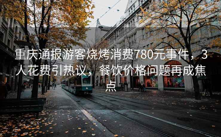 重慶通報(bào)游客燒烤消費(fèi)780元事件，3人花費(fèi)引熱議，餐飲價(jià)格問題再成焦點(diǎn)