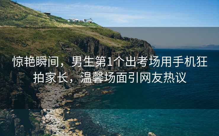 驚艷瞬間，男生第1個出考場用手機(jī)狂拍家長，溫馨場面引網(wǎng)友熱議