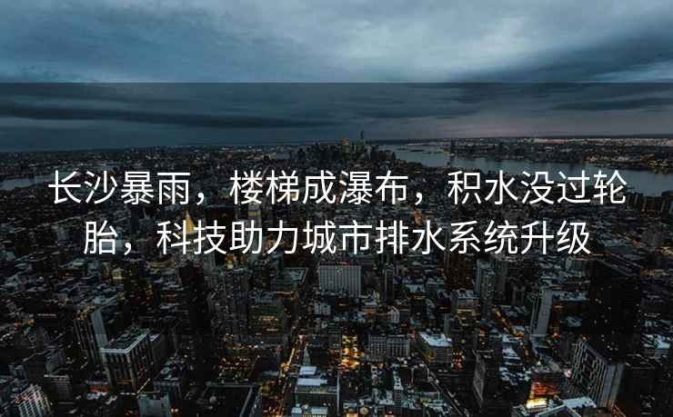 長沙暴雨，樓梯成瀑布，積水沒過輪胎，科技助力城市排水系統升級