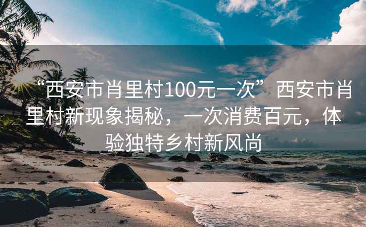 “西安市肖里村100元一次”西安市肖里村新現(xiàn)象揭秘，一次消費百元，體驗獨特鄉(xiāng)村新風尚