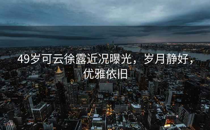 49歲可云徐露近況曝光，歲月靜好，優雅依舊