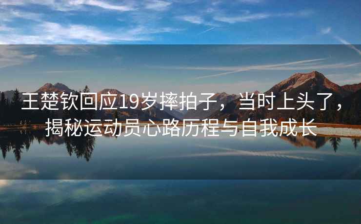 王楚欽回應(yīng)19歲摔拍子，當(dāng)時上頭了，揭秘運動員心路歷程與自我成長
