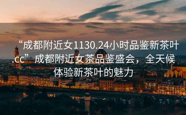 “成都附近女1130.24小時品鑒新茶葉.cc”成都附近女茶品鑒盛會，全天候體驗新茶葉的魅力