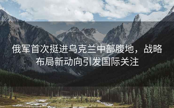 俄軍首次挺進烏克蘭中部腹地，戰略布局新動向引發國際關注