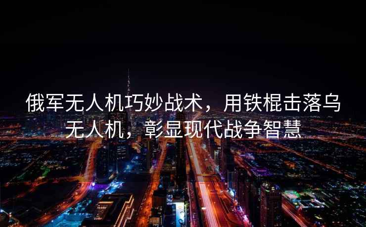 俄軍無人機巧妙戰術，用鐵棍擊落烏無人機，彰顯現代戰爭智慧