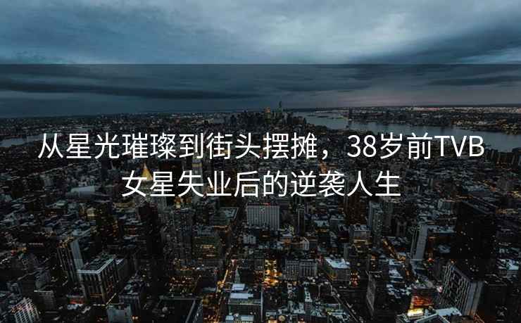 從星光璀璨到街頭擺攤，38歲前TVB女星失業后的逆襲人生