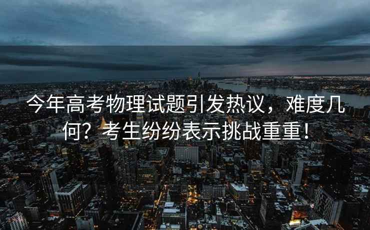 今年高考物理試題引發熱議，難度幾何？考生紛紛表示挑戰重重！