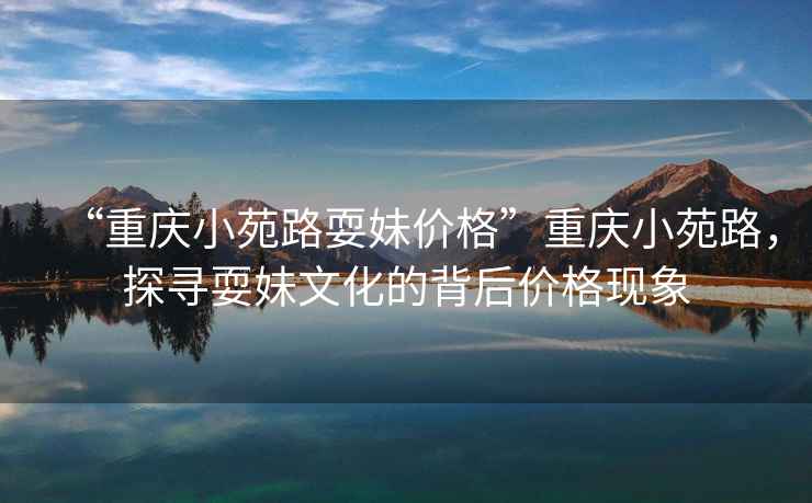 “重慶小苑路耍妹價格”重慶小苑路，探尋耍妹文化的背后價格現象