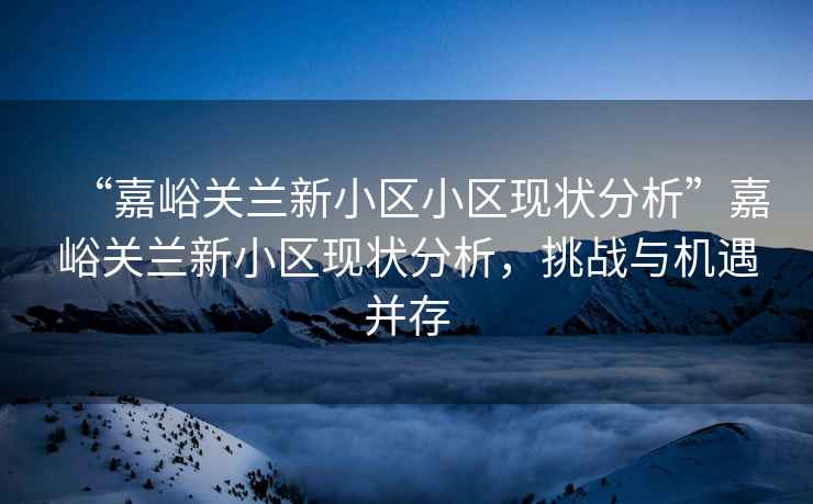 “嘉峪關蘭新小區小區現狀分析”嘉峪關蘭新小區現狀分析，挑戰與機遇并存