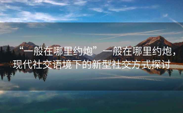 “一般在哪里約炮”一般在哪里約炮，現代社交語境下的新型社交方式探討