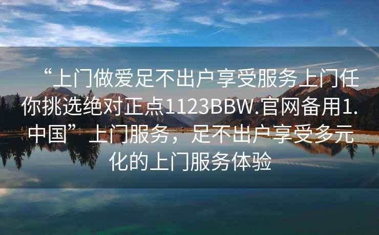 “上門做愛足不出戶享受服務上門任你挑選絕對正點1123BBW.官網備用1.中國”上門服務，足不出戶享受多元化的上門服務體驗