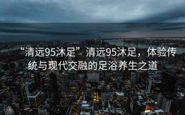“清遠95沐足”清遠95沐足，體驗傳統與現代交融的足浴養生之道