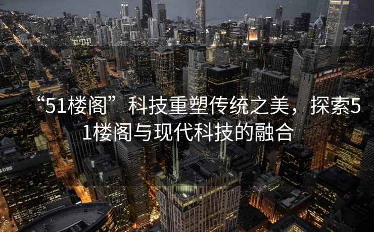 “51樓閣”科技重塑傳統之美，探索51樓閣與現代科技的融合