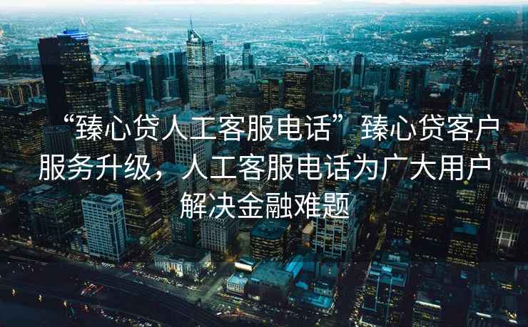 “臻心貸人工客服電話”臻心貸客戶服務升級，人工客服電話為廣大用戶解決金融難題