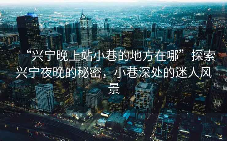 “興寧晚上站小巷的地方在哪”探索興寧夜晚的秘密，小巷深處的迷人風(fēng)景