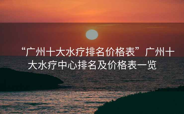 “廣州十大水療排名價格表”廣州十大水療中心排名及價格表一覽