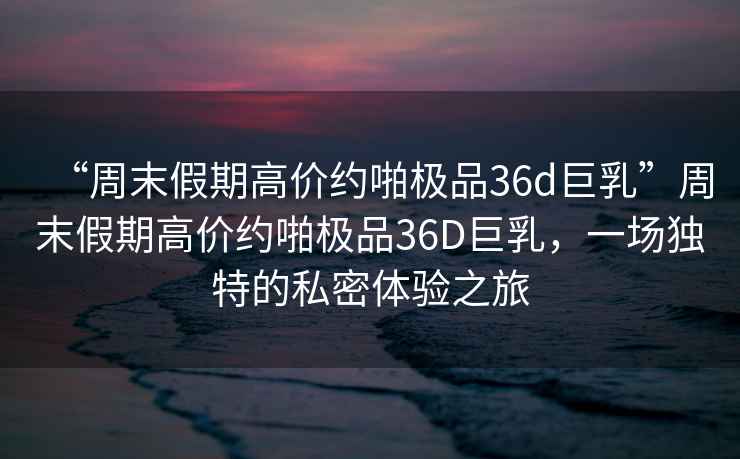 “周末假期高價約啪極品36d巨乳”周末假期高價約啪極品36D巨乳，一場獨特的私密體驗之旅