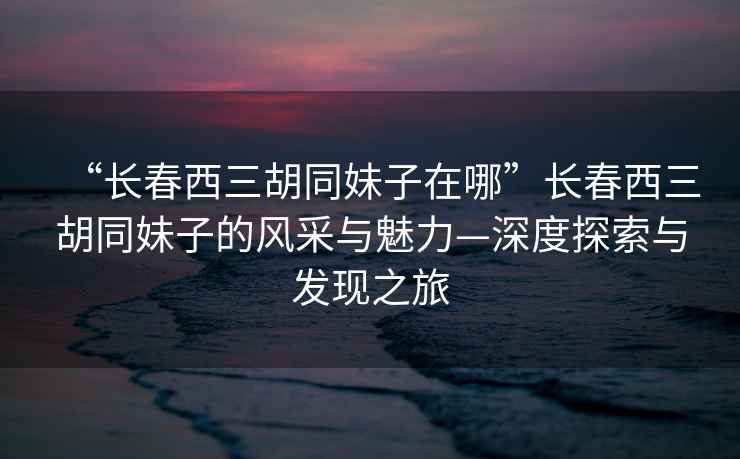 “長春西三胡同妹子在哪”長春西三胡同妹子的風采與魅力—深度探索與發現之旅