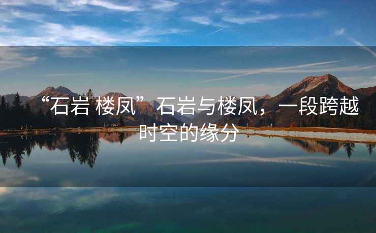 “石巖 樓鳳”石巖與樓鳳，一段跨越時空的緣分