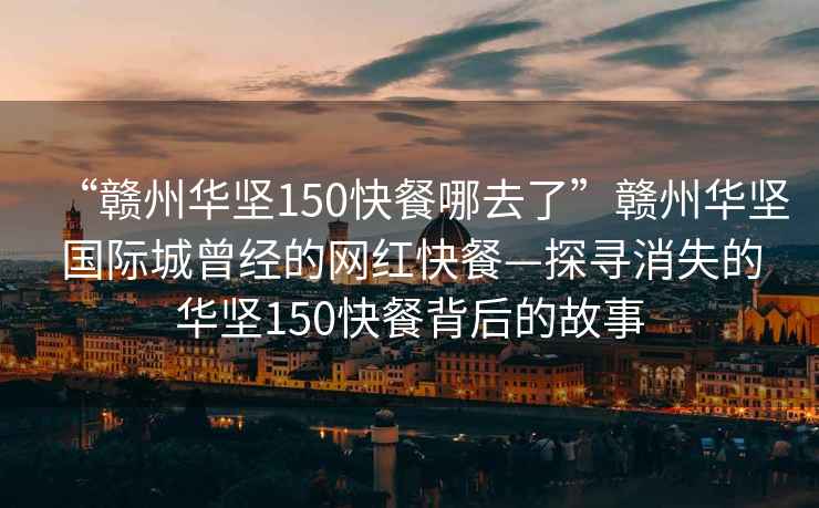 “贛州華堅150快餐哪去了”贛州華堅國際城曾經的網紅快餐—探尋消失的華堅150快餐背后的故事