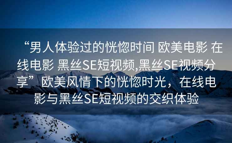 “男人體驗過的恍惚時間 歐美電影 在線電影 黑絲SE短視頻,黑絲SE視頻分享”歐美風情下的恍惚時光，在線電影與黑絲SE短視頻的交織體驗