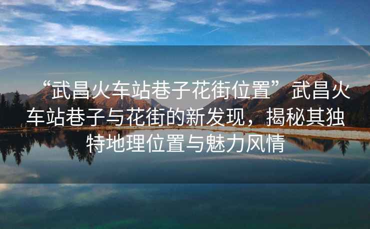 “武昌火車(chē)站巷子花街位置”武昌火車(chē)站巷子與花街的新發(fā)現(xiàn)，揭秘其獨(dú)特地理位置與魅力風(fēng)情