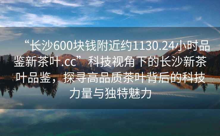 “長(zhǎng)沙600塊錢(qián)附近約1130.24小時(shí)品鑒新茶葉.cc”科技視角下的長(zhǎng)沙新茶葉品鑒，探尋高品質(zhì)茶葉背后的科技力量與獨(dú)特魅力